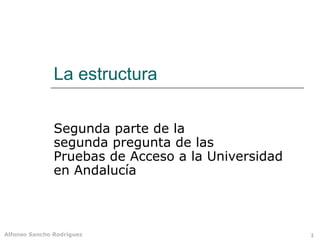 Alfonso Sancho Rodríguez 1
La estructura
Segunda parte de la
segunda pregunta de las
Pruebas de Acceso a la Universidad
en Andalucía
 