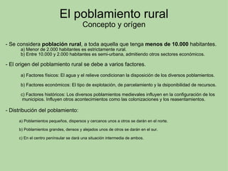 El poblamiento rural Concepto y orígen - Se considera  población rural , a toda aquella que tenga  menos de 10.000  habitantes.              a) Menor de 2.000 habitantes es estrictamente rural.              b) Entre 10.000 y 2.000 habitantes es semi-urbana, admitiendo otros sectores económicos. - El origen del poblamiento rural se debe a varios factores.                a) Factores físicos: El agua y el relieve condicionan la disposición de los diversos poblamientos.                b) Factores económicos: El tipo de explotación, de parcelamiento y la dsiponibilidad de recursos.                c) Factores históricos: Los diversos poblamientos medievales influyen en la configuración de los                 municipios. Influyen otros acontecimientos como las colonizaciones y los reasentamientos.    - Distribución del poblamiento:              a) Poblamientos pequeños, dispersos y cercanos unos a otros se darán en el norte.              b) Poblamientos grandes, densos y alejados unos de otros se darán en el sur.              c) En el centro penínsular se dará una situación intermedia de ambos. 