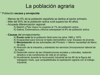 La población agraria * Población  escasa y envejecida            - Menos de 5% de la población española se dedica al sector primario.          - Más del 50% de la población activa rural supera los 40 años.          - Acusada diferenciación regional:                      X) Madrid y Pais Vasco no superan el 1% de población activa.                      X) Galicia, Extremadura y Murcia sobrepasan el 8% de población activa.            -  Causas  del envejecimiento:                      X)  Éxodo rural  de la población fértil entre los años 1960 y 1975.                      X) Incapacidad para renovar el tejido demodráfico rural. Escasez de jóvenes.                       X)  Mecanización  de las actividades del Primario -> Menor necesidad de Mano                          de obra.                        X) Atracción de la industria y sobretodo los servicios (Incorporacion laboral de                          la mujer).                      X) Desarrollo menor de las infraestructuras sociales y culturales, restando                                 atractivo a las condiciones de vida en el campo.                      X) Hundimiento durante la reconversió industrial de los 80 de la figura del                                     trabajador mixto, que compatibilizaba la explotación agraria con el trabajo                             industrial.                 