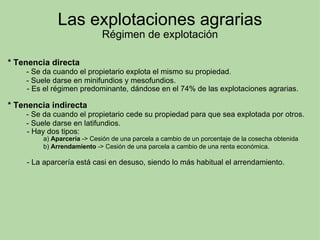 Las explotaciones agrarias Régimen de explotación * Tenencia directa           - Se da cuando el propietario explota el mismo su propiedad.           - Suele darse en minifundios y mesofundios.           - Es el régimen predominante, dándose en el 74% de las explotaciones agrarias.   * Tenencia indirecta           - Se da cuando el propietario cede su propiedad para que sea explotada por otros.           - Suele darse en latifundios.           - Hay dos tipos:                      a)  Aparcería  -> Cesión de una parcela a cambio de un porcentaje de la cosecha obtenida                      b)  Arrendamiento  -> Cesión de una parcela a cambio de una renta económica.              - La aparcería está casi en desuso, siendo lo más habitual el arrendamiento. 