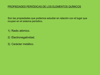 PROPIEDADES PERIÓDICAS DE LOS ELEMENTOS QUÍMICOS
Son las propiedades que podemos estudiar en relación con el lugar que
ocupan en el sistema periódico.
1) Radio atómico.
2) Electronegatividad.
3) Carácter metálico.
 