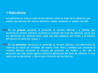 1) Radio atómico
Actualmente se mide el radio de los átomos como la mitad de la distancia que
separa dos átomos del mismo elemento unidos mediante un enlace sencillo.
En los grupos aumenta al aumentar el número atómico ( a medida que
aumenta el número atómico, aumenta el número del nivel de valencia, por lo que
los electrones de valencia están cada vez más alejados del núcleo y el tamaño
del átomo es cada vez mayor ).
En los periodos disminuye al aumentar el número atómico ( los electrones de
valencia se sitúan en orbitales del mismo nivel. Pero a medida que aumenta el
número atómico aumenta el número de protones del núcleo, y con ello la
atracción que ese núcleo ejerce sobre los electrones del nivel de valencia, lo que
hace que se aproximen y disminuya el tamaño de los átomos.
 