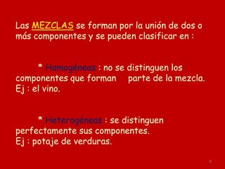 6
Las MEZCLAS se forman por la unión de dos o
más componentes y se pueden clasificar en :
* Homogéneas : no se distinguen los
componentes que forman parte de la mezcla.
Ej : el vino.
* Heterogéneas : se distinguen
perfectamente sus componentes.
Ej : potaje de verduras.
 