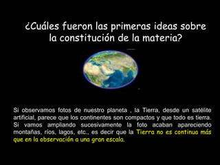 ¿Cuáles fueron las primeras ideas sobre
la constitución de la materia?
Si observamos fotos de nuestro planeta , la Tierra, desde un satélite
artificial, parece que los continentes son compactos y que todo es tierra.
Si vamos ampliando sucesivamente la foto acaban apareciendo
montañas, ríos, lagos, etc., es decir que la Tierra no es continua más
que en la observación a una gran escala.
 