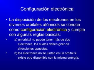 Configuración electrónica
• La disposición de los electrones en los
diversos orbitales atómicos se conoce
como configuración electrónica y cumple
con algunas reglas básicas:
• a) un orbital no puede tener más de dos
electrones, los cuales deben girar en
direcciones opuestas.
• b) los electrones no se juntan en un orbital si
existe otro disponible con la misma energía.
 