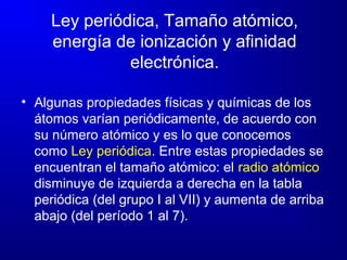 Ley periódica, Tamaño atómico,
energía de ionización y afinidad
electrónica.
• Algunas propiedades físicas y químicas de los
átomos varían periódicamente, de acuerdo con
su número atómico y es lo que conocemos
como Ley periódica. Entre estas propiedades se
encuentran el tamaño atómico: el radio atómico
disminuye de izquierda a derecha en la tabla
periódica (del grupo I al VII) y aumenta de arriba
abajo (del período 1 al 7).
 
