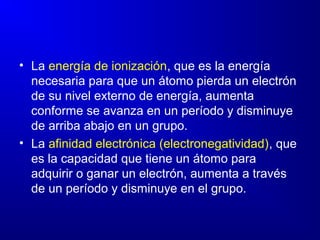 • La energía de ionización, que es la energía
necesaria para que un átomo pierda un electrón
de su nivel externo de energía, aumenta
conforme se avanza en un período y disminuye
de arriba abajo en un grupo.
• La afinidad electrónica (electronegatividad), que
es la capacidad que tiene un átomo para
adquirir o ganar un electrón, aumenta a través
de un período y disminuye en el grupo.
 