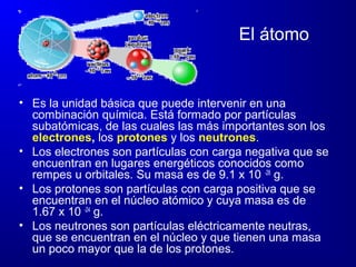 El átomo
• Es la unidad básica que puede intervenir en una
combinación química. Está formado por partículas
subatómicas, de las cuales las más importantes son los
electrones, los protones y los neutrones.
• Los electrones son partículas con carga negativa que se
encuentran en lugares energéticos conocidos como
rempes u orbitales. Su masa es de 9.1 x 10 -28
g.
• Los protones son partículas con carga positiva que se
encuentran en el núcleo atómico y cuya masa es de
1.67 x 10 -24
g.
• Los neutrones son partículas eléctricamente neutras,
que se encuentran en el núcleo y que tienen una masa
un poco mayor que la de los protones.
 