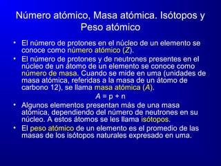 Número atómico, Masa atómica. Isótopos y
Peso atómico
• El número de protones en el núcleo de un elemento se
conoce como número atómico (Z).
• El número de protones y de neutrones presentes en el
núcleo de un átomo de un elemento se conoce como
número de masa. Cuando se mide en uma (unidades de
masa atómica, referidas a la masa de un átomo de
carbono 12), se llama masa atómica (A).
A = p + n
• Algunos elementos presentan más de una masa
atómica, dependiendo del número de neutrones en su
núcleo. A estos átomos se les llama isótopos.
• El peso atómico de un elemento es el promedio de las
masas de los isótopos naturales expresado en uma.
 