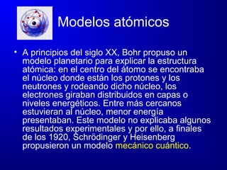 Modelos atómicos
• A principios del siglo XX, Bohr propuso un
modelo planetario para explicar la estructura
atómica: en el centro del átomo se encontraba
el núcleo donde están los protones y los
neutrones y rodeando dicho núcleo, los
electrones giraban distribuidos en capas o
niveles energéticos. Entre más cercanos
estuvieran al núcleo, menor energía
presentaban. Este modelo no explicaba algunos
resultados experimentales y por ello, a finales
de los 1920, Schrödinger y Heisenberg
propusieron un modelo mecánico cuántico.
 