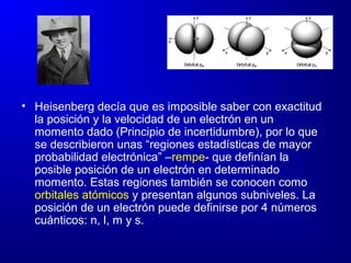 • Heisenberg decía que es imposible saber con exactitud
la posición y la velocidad de un electrón en un
momento dado (Principio de incertidumbre), por lo que
se describieron unas “regiones estadísticas de mayor
probabilidad electrónica” –rempe- que definían la
posible posición de un electrón en determinado
momento. Estas regiones también se conocen como
orbitales atómicos y presentan algunos subniveles. La
posición de un electrón puede definirse por 4 números
cuánticos: n, l, m y s.
 