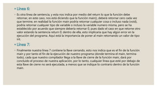 ◦ Es otra línea de sentencia, y esta nos indica por medio del return lo que la función debe
retornar, en este caso, nos está diciendo que la función main(), deberá retornar cero cada vez
que termine, en realidad la función main podría retornar cualquier cosa o incluso nada (void),
podría retornar cualquier tipo de variable o incluso la variable numero misma, pero se ha
establecido por acuerdo que siempre debería retornar 0, pues dado el caso en que retorne otro
valor estando la sentencia return 0; dentro de ella, esto implicaría que hay algún error en la
ejecución del programa. Aquí está la importancia de poner al main retornando un valor de tipo
int.
◦ Finalmente nuestra línea 7 contiene la llave cerrando, esto nos indica que es el fin de la función
main y por tanto el fin de la ejecución de nuestro programa (donde termina el main, termina
todo), cada que nuestro compilador llega a la llave de cierre de la función main, dará por
concluido el proceso de nuestra aplicación, por lo tanto, cualquier línea que esté por debajo de
esta llave de cierre no será ejecutada, a menos que se indique lo contrario dentro de la función
main.
 