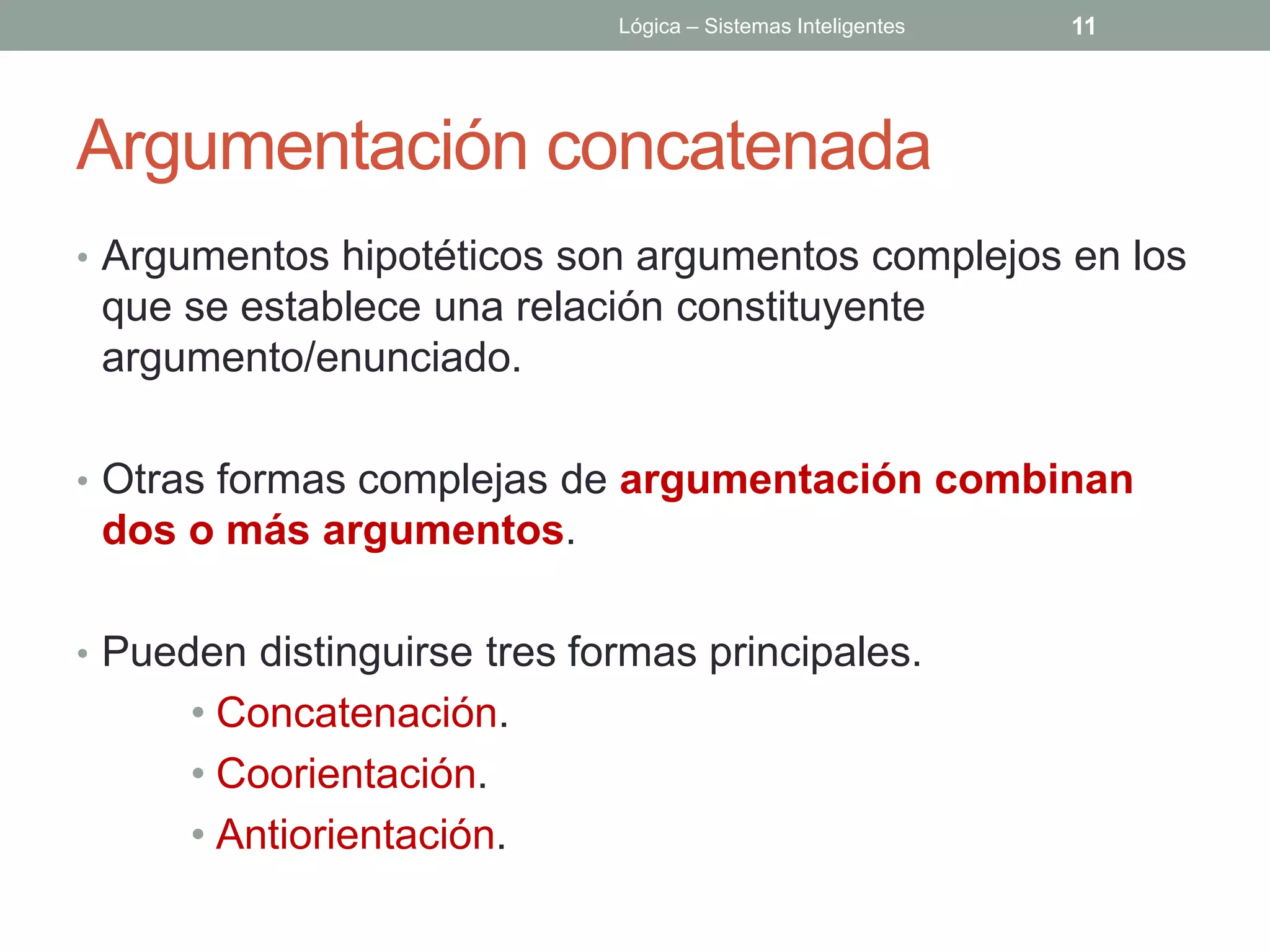 Lógica – Sistemas Inteligentes   11




Argumentación concatenada
• Argumentos hipotéticos son argumentos complejos en los
 que se establece una relación constituyente
 argumento/enunciado.

• Otras formas complejas de argumentación combinan
 dos o más argumentos.

• Pueden distinguirse tres formas principales.
      • Concatenación.
      • Coorientación.
      • Antiorientación.
 