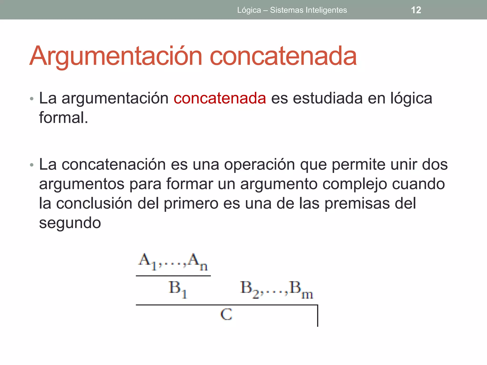 Lógica – Sistemas Inteligentes   12




Argumentación concatenada
• La argumentación concatenada es estudiada en lógica
 formal.

• La concatenación es una operación que permite unir dos
 argumentos para formar un argumento complejo cuando
 la conclusión del primero es una de las premisas del
 segundo
 