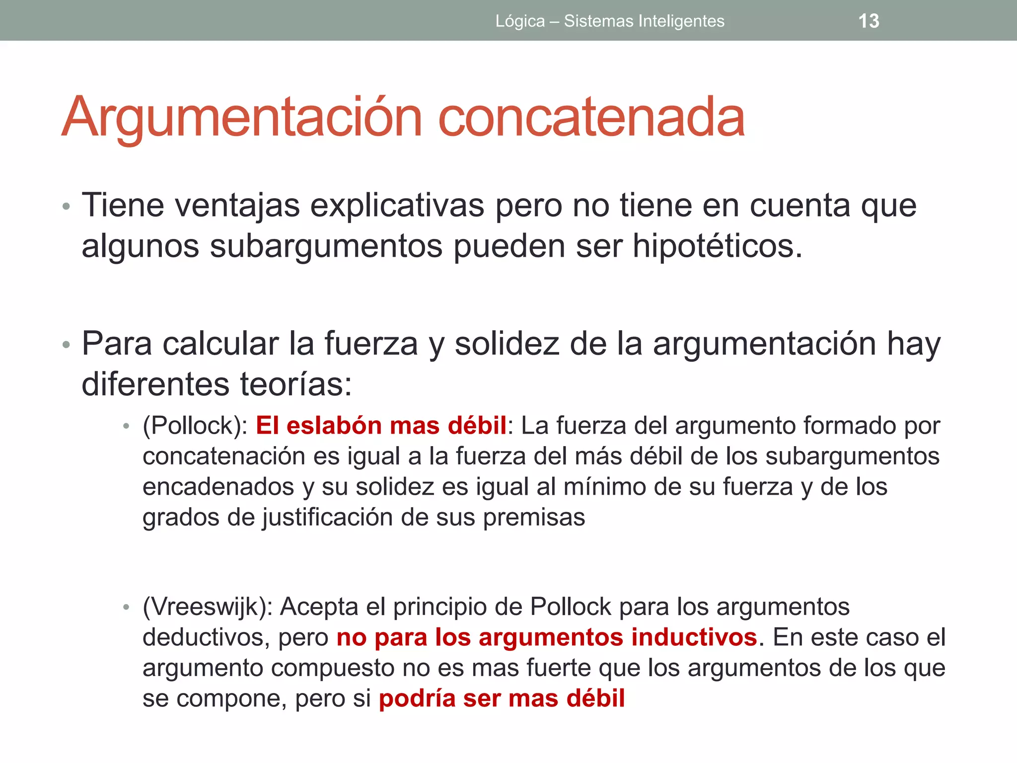 Lógica – Sistemas Inteligentes     13




Argumentación concatenada
• Tiene ventajas explicativas pero no tiene en cuenta que
 algunos subargumentos pueden ser hipotéticos.

• Para calcular la fuerza y solidez de la argumentación hay
 diferentes teorías:
    • (Pollock): El eslabón mas débil: La fuerza del argumento formado por
     concatenación es igual a la fuerza del más débil de los subargumentos
     encadenados y su solidez es igual al mínimo de su fuerza y de los
     grados de justificación de sus premisas


    • (Vreeswijk): Acepta el principio de Pollock para los argumentos
     deductivos, pero no para los argumentos inductivos. En este caso el
     argumento compuesto no es mas fuerte que los argumentos de los que
     se compone, pero si podría ser mas débil
 