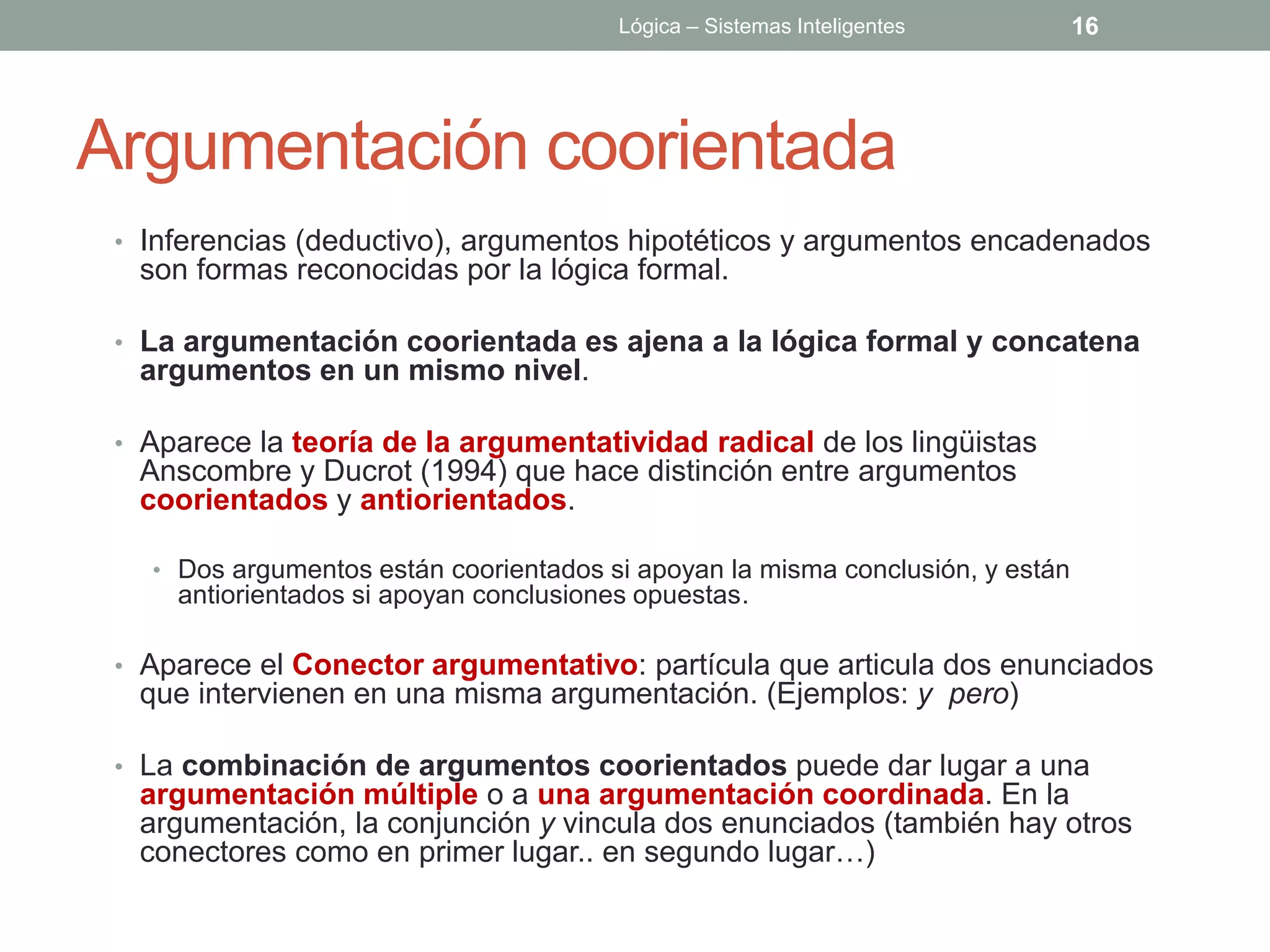 Lógica – Sistemas Inteligentes         16




Argumentación coorientada
 • Inferencias (deductivo), argumentos hipotéticos y argumentos encadenados
  son formas reconocidas por la lógica formal.

 • La argumentación coorientada es ajena a la lógica formal y concatena
  argumentos en un mismo nivel.

 • Aparece la teoría de la argumentatividad radical de los lingüistas
  Anscombre y Ducrot (1994) que hace distinción entre argumentos
  coorientados y antiorientados.

   • Dos argumentos están coorientados si apoyan la misma conclusión, y están
     antiorientados si apoyan conclusiones opuestas.

 • Aparece el Conector argumentativo: partícula que articula dos enunciados
  que intervienen en una misma argumentación. (Ejemplos: y pero)

 • La combinación de argumentos coorientados puede dar lugar a una
  argumentación múltiple o a una argumentación coordinada. En la
  argumentación, la conjunción y vincula dos enunciados (también hay otros
  conectores como en primer lugar.. en segundo lugar…)
 