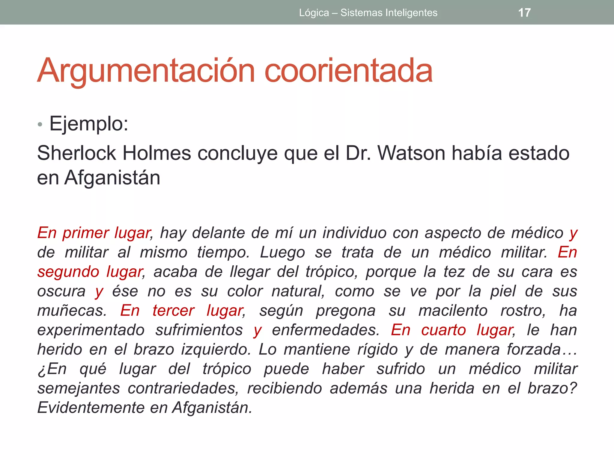Lógica – Sistemas Inteligentes   17




Argumentación coorientada
• Ejemplo:
Sherlock Holmes concluye que el Dr. Watson había estado
en Afganistán

En primer lugar, hay delante de mí un individuo con aspecto de médico y
de militar al mismo tiempo. Luego se trata de un médico militar. En
segundo lugar, acaba de llegar del trópico, porque la tez de su cara es
oscura y ése no es su color natural, como se ve por la piel de sus
muñecas. En tercer lugar, según pregona su macilento rostro, ha
experimentado sufrimientos y enfermedades. En cuarto lugar, le han
herido en el brazo izquierdo. Lo mantiene rígido y de manera forzada…
¿En qué lugar del trópico puede haber sufrido un médico militar
semejantes contrariedades, recibiendo además una herida en el brazo?
Evidentemente en Afganistán.
 
