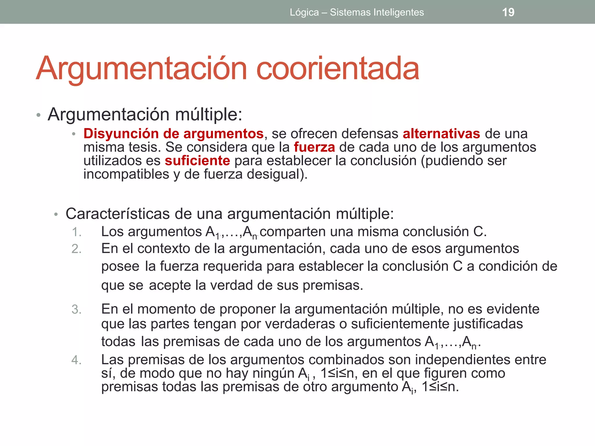 Lógica – Sistemas Inteligentes           19




Argumentación coorientada
• Argumentación múltiple:
    • Disyunción de argumentos, se ofrecen defensas alternativas de una
         misma tesis. Se considera que la fuerza de cada uno de los argumentos
         utilizados es suficiente para establecer la conclusión (pudiendo ser
         incompatibles y de fuerza desigual).

  • Características de una argumentación múltiple:
    1.     Los argumentos A1 ,…,An comparten una misma conclusión C.
                             1     n




    2.     En el contexto de la argumentación, cada uno de esos argumentos
           posee la fuerza requerida para establecer la conclusión C a condición de
           que se acepte la verdad de sus premisas.
    3.     En el momento de proponer la argumentación múltiple, no es evidente
           que las partes tengan por verdaderas o suficientemente justificadas
           todas las premisas de cada uno de los argumentos A1 ,…,An .   1   n




    4.     Las premisas de los argumentos combinados son independientes entre
           sí, de modo que no hay ningún Ai , 1≤i≤n, en el que figuren como
           premisas todas las premisas de otro argumento Ai, 1≤i≤n.
 
