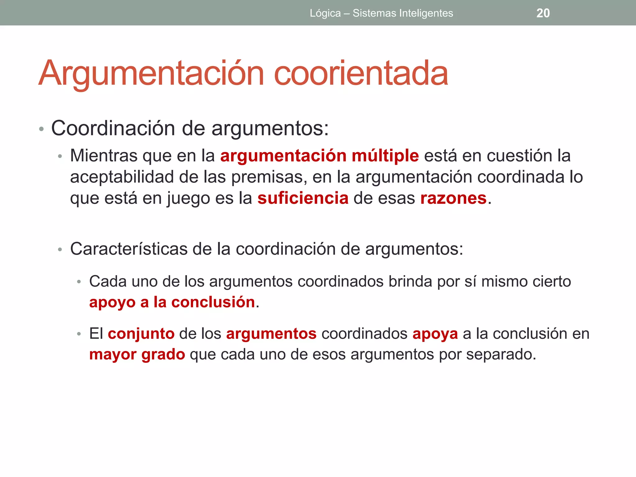 Lógica – Sistemas Inteligentes   20




Argumentación coorientada
• Coordinación de argumentos:
  • Mientras que en la argumentación múltiple está en cuestión la
    aceptabilidad de las premisas, en la argumentación coordinada lo
    que está en juego es la suficiencia de esas razones.

  • Características de la coordinación de argumentos:

    • Cada uno de los argumentos coordinados brinda por sí mismo cierto
      apoyo a la conclusión.
    • El conjunto de los argumentos coordinados apoya a la conclusión en
      mayor grado que cada uno de esos argumentos por separado.
 