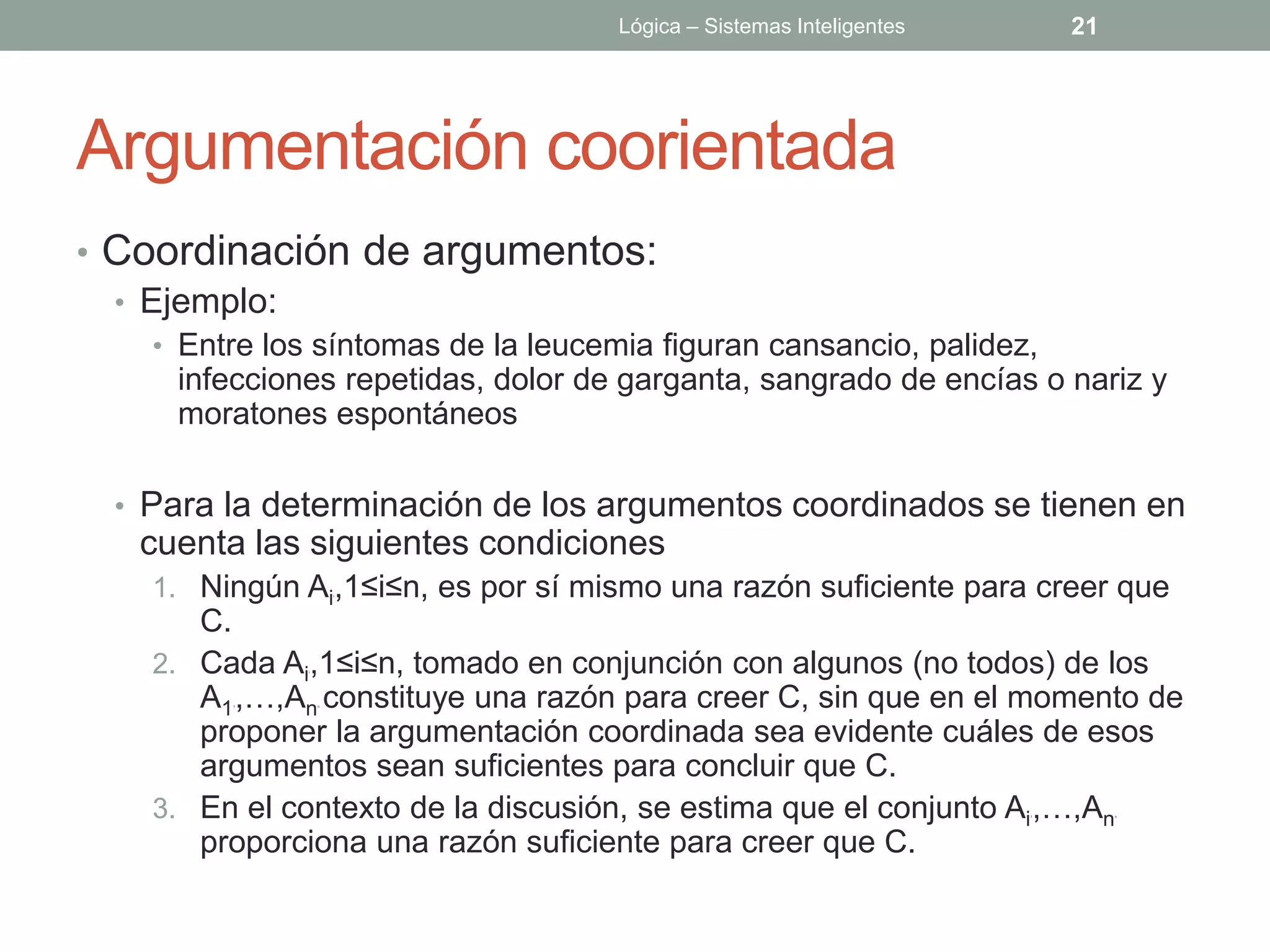 Lógica – Sistemas Inteligentes       21




Argumentación coorientada
• Coordinación de argumentos:
  • Ejemplo:
   • Entre los síntomas de la leucemia figuran cansancio, palidez,
     infecciones repetidas, dolor de garganta, sangrado de encías o nariz y
     moratones espontáneos

 • Para la determinación de los argumentos coordinados se tienen en
   cuenta las siguientes condiciones
   1. Ningún Ai,1≤i≤n, es por sí mismo una razón suficiente para creer que
                      i




      C.
   2. Cada Ai,1≤i≤n, tomado en conjunción con algunos (no todos) de los
              i




      A1 ,…,An constituye una razón para creer C, sin que en el momento de
        1         n




      proponer la argumentación coordinada sea evidente cuáles de esos
      argumentos sean suficientes para concluir que C.
   3. En el contexto de la discusión, se estima que el conjunto Ai ,…,An
                                                                     1        n




      proporciona una razón suficiente para creer que C.
 