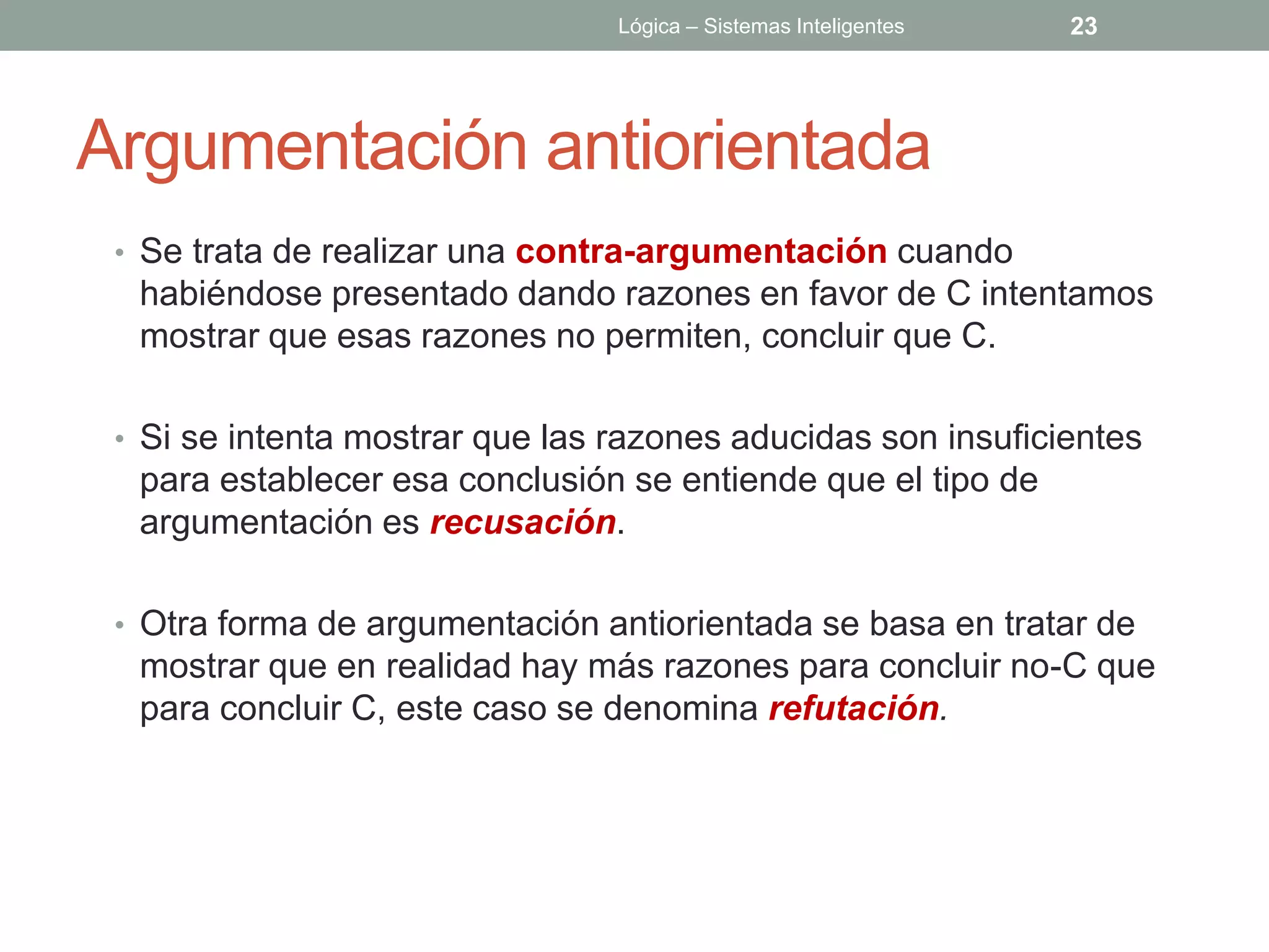 Lógica – Sistemas Inteligentes   23




Argumentación antiorientada
 • Se trata de realizar una contra-argumentación cuando
  habiéndose presentado dando razones en favor de C intentamos
  mostrar que esas razones no permiten, concluir que C.

 • Si se intenta mostrar que las razones aducidas son insuficientes
  para establecer esa conclusión se entiende que el tipo de
  argumentación es recusación.

 • Otra forma de argumentación antiorientada se basa en tratar de
  mostrar que en realidad hay más razones para concluir no-C que
  para concluir C, este caso se denomina refutación.
 