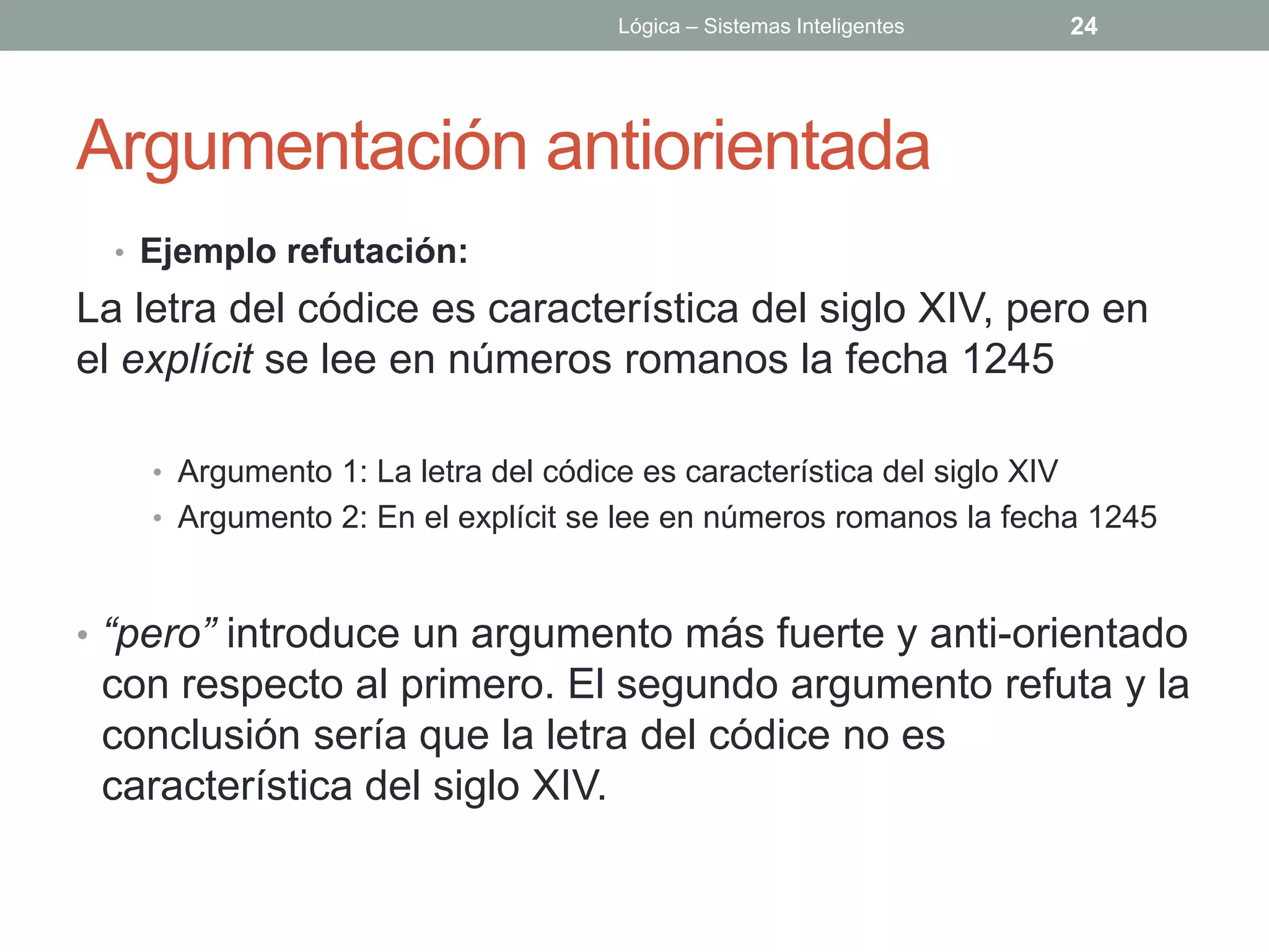 Lógica – Sistemas Inteligentes      24




Argumentación antiorientada
  • Ejemplo refutación:
La letra del códice es característica del siglo XIV, pero en
el explícit se lee en números romanos la fecha 1245

    • Argumento 1: La letra del códice es característica del siglo XIV
    • Argumento 2: En el explícit se lee en números romanos la fecha 1245



• “pero” introduce un argumento más fuerte y anti-orientado
 con respecto al primero. El segundo argumento refuta y la
 conclusión sería que la letra del códice no es
 característica del siglo XIV.
 