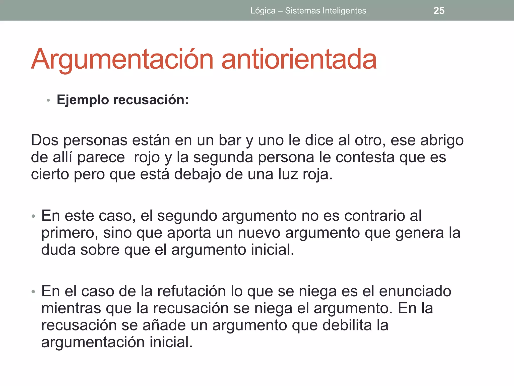 Lógica – Sistemas Inteligentes   25




Argumentación antiorientada
  • Ejemplo recusación:


Dos personas están en un bar y uno le dice al otro, ese abrigo
de allí parece rojo y la segunda persona le contesta que es
cierto pero que está debajo de una luz roja.

• En este caso, el segundo argumento no es contrario al
 primero, sino que aporta un nuevo argumento que genera la
 duda sobre que el argumento inicial.

• En el caso de la refutación lo que se niega es el enunciado
 mientras que la recusación se niega el argumento. En la
 recusación se añade un argumento que debilita la
 argumentación inicial.
 