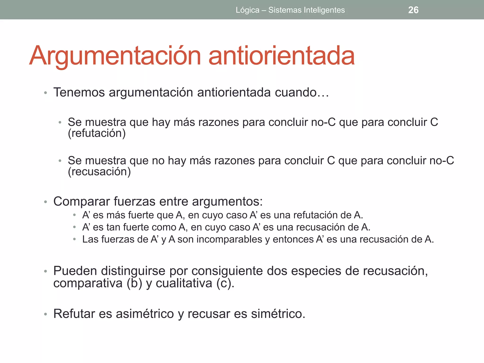 Lógica – Sistemas Inteligentes        26




Argumentación antiorientada
 • Tenemos argumentación antiorientada cuando…

   • Se muestra que hay más razones para concluir no-C que para concluir C
     (refutación)

   • Se muestra que no hay más razones para concluir C que para concluir no-C
     (recusación)

 • Comparar fuerzas entre argumentos:
      • A’ es más fuerte que A, en cuyo caso A’ es una refutación de A.
      • A’ es tan fuerte como A, en cuyo caso A’ es una recusación de A.
      • Las fuerzas de A’ y A son incomparables y entonces A’ es una recusación de A.


 • Pueden distinguirse por consiguiente dos especies de recusación,
  comparativa (b) y cualitativa (c).

 • Refutar es asimétrico y recusar es simétrico.
 