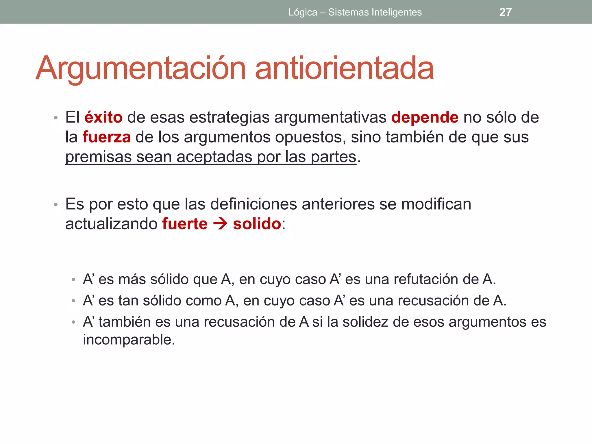 Lógica – Sistemas Inteligentes     27




Argumentación antiorientada
 • El éxito de esas estrategias argumentativas depende no sólo de
  la fuerza de los argumentos opuestos, sino también de que sus
  premisas sean aceptadas por las partes.

 • Es por esto que las definiciones anteriores se modifican
  actualizando fuerte  solido:


   • A’ es más sólido que A, en cuyo caso A’ es una refutación de A.
   • A’ es tan sólido como A, en cuyo caso A’ es una recusación de A.
   • A’ también es una recusación de A si la solidez de esos argumentos es
     incomparable.
 