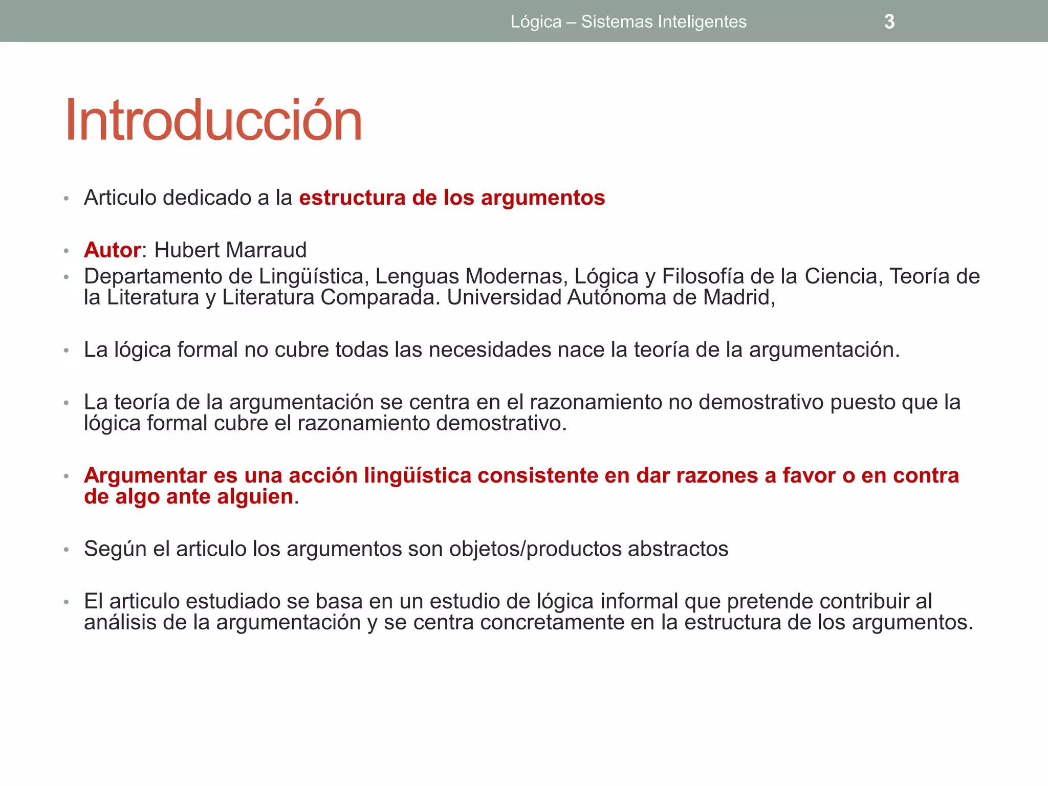 Lógica – Sistemas Inteligentes         3




Introducción
• Articulo dedicado a la estructura de los argumentos

• Autor: Hubert Marraud
• Departamento de Lingüística, Lenguas Modernas, Lógica y Filosofía de la Ciencia, Teoría de
  la Literatura y Literatura Comparada. Universidad Autónoma de Madrid,

• La lógica formal no cubre todas las necesidades nace la teoría de la argumentación.

• La teoría de la argumentación se centra en el razonamiento no demostrativo puesto que la
  lógica formal cubre el razonamiento demostrativo.

• Argumentar es una acción lingüística consistente en dar razones a favor o en contra
  de algo ante alguien.

• Según el articulo los argumentos son objetos/productos abstractos

• El articulo estudiado se basa en un estudio de lógica informal que pretende contribuir al
  análisis de la argumentación y se centra concretamente en la estructura de los argumentos.
 