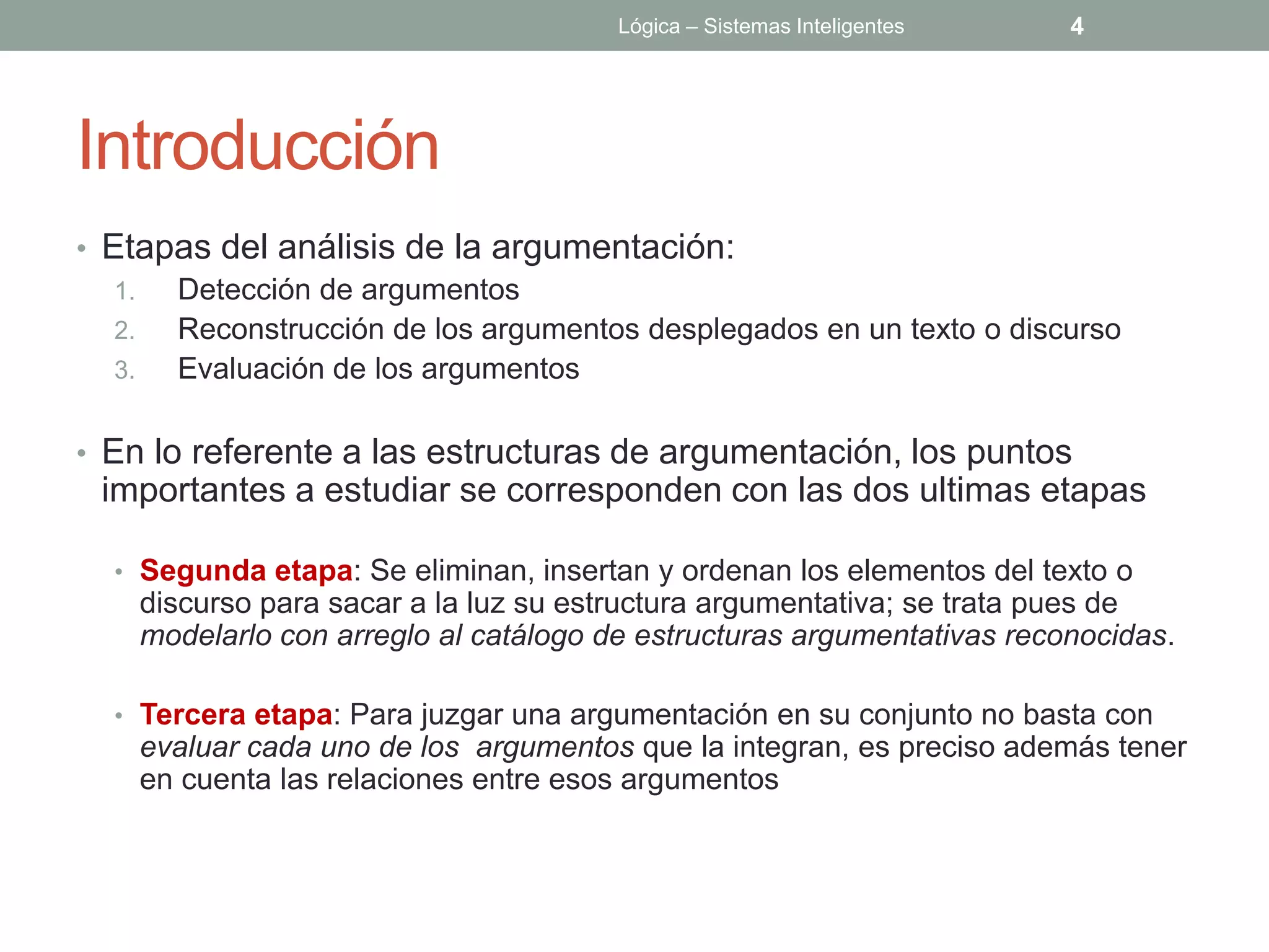 Lógica – Sistemas Inteligentes   4




Introducción
• Etapas del análisis de la argumentación:
   1. Detección de argumentos
   2. Reconstrucción de los argumentos desplegados en un texto o discurso
   3. Evaluación de los argumentos

• En lo referente a las estructuras de argumentación, los puntos
 importantes a estudiar se corresponden con las dos ultimas etapas

  • Segunda etapa: Se eliminan, insertan y ordenan los elementos del texto o
    discurso para sacar a la luz su estructura argumentativa; se trata pues de
    modelarlo con arreglo al catálogo de estructuras argumentativas reconocidas.

  • Tercera etapa: Para juzgar una argumentación en su conjunto no basta con
    evaluar cada uno de los argumentos que la integran, es preciso además tener
    en cuenta las relaciones entre esos argumentos
 