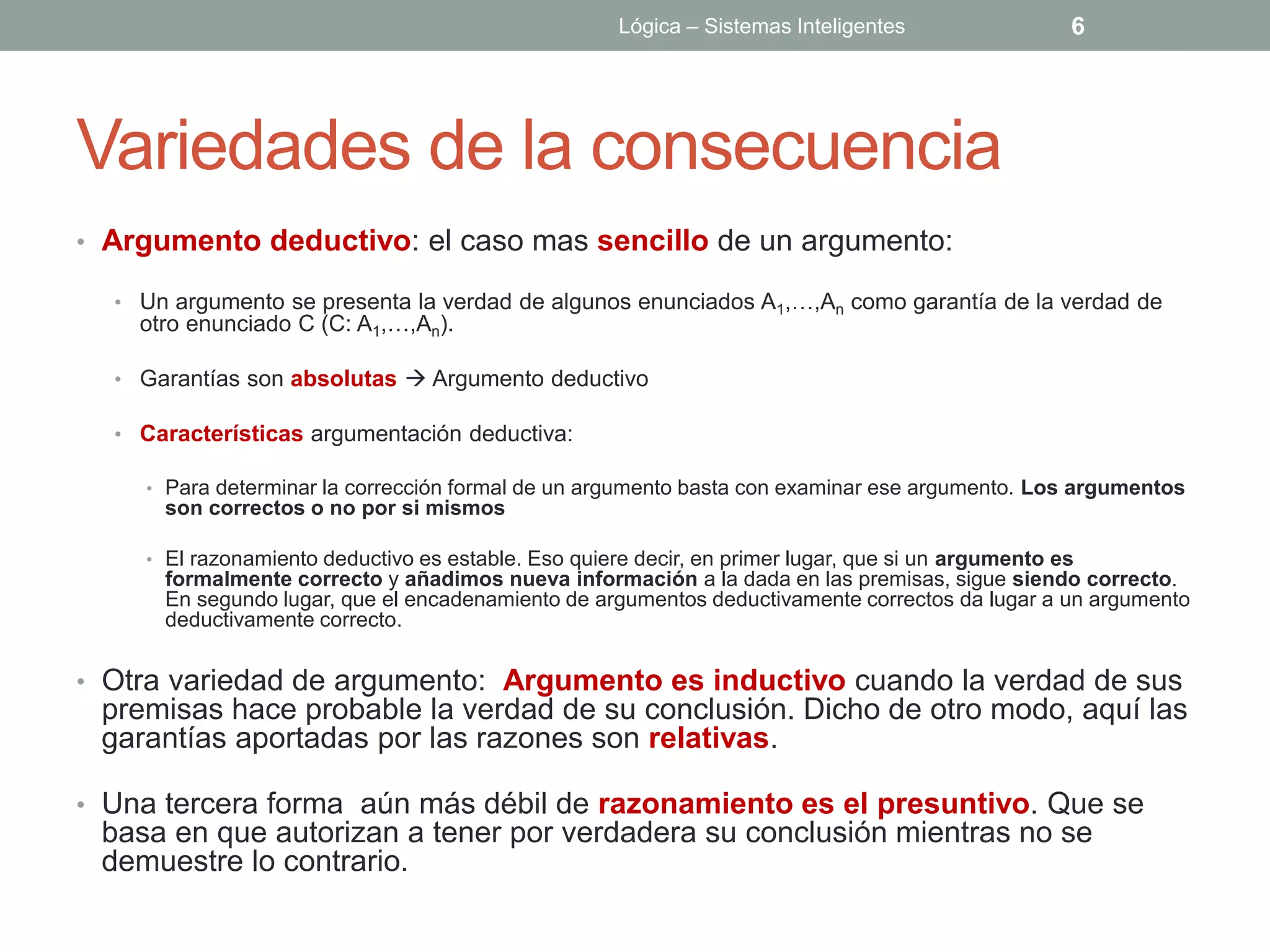 Lógica – Sistemas Inteligentes                 6




Variedades de la consecuencia
• Argumento deductivo: el caso mas sencillo de un argumento:

  • Un argumento se presenta la verdad de algunos enunciados A1,…,An como garantía de la verdad de
    otro enunciado C (C: A1,…,An).

  • Garantías son absolutas  Argumento deductivo

  • Características argumentación deductiva:

    • Para determinar la corrección formal de un argumento basta con examinar ese argumento. Los argumentos
      son correctos o no por si mismos

    • El razonamiento deductivo es estable. Eso quiere decir, en primer lugar, que si un argumento es
      formalmente correcto y añadimos nueva información a la dada en las premisas, sigue siendo correcto.
      En segundo lugar, que el encadenamiento de argumentos deductivamente correctos da lugar a un argumento
      deductivamente correcto.


• Otra variedad de argumento: Argumento es inductivo cuando la verdad de sus
 premisas hace probable la verdad de su conclusión. Dicho de otro modo, aquí las
 garantías aportadas por las razones son relativas.

• Una tercera forma aún más débil de razonamiento es el presuntivo. Que se
 basa en que autorizan a tener por verdadera su conclusión mientras no se
 demuestre lo contrario.
 