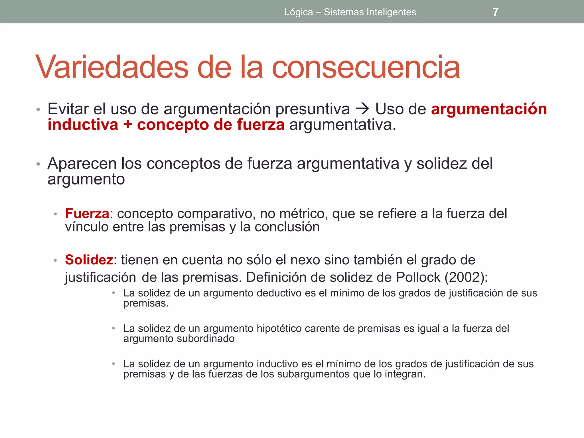 Lógica – Sistemas Inteligentes              7




Variedades de la consecuencia
• Evitar el uso de argumentación presuntiva  Uso de argumentación
 inductiva + concepto de fuerza argumentativa.

• Aparecen los conceptos de fuerza argumentativa y solidez del
 argumento

  • Fuerza: concepto comparativo, no métrico, que se refiere a la fuerza del
   vínculo entre las premisas y la conclusión

  • Solidez: tienen en cuenta no sólo el nexo sino también el grado de
   justificación de las premisas. Definición de solidez de Pollock (2002):
           • La solidez de un argumento deductivo es el mínimo de los grados de justificación de sus
             premisas.

           • La solidez de un argumento hipotético carente de premisas es igual a la fuerza del
             argumento subordinado

           • La solidez de un argumento inductivo es el mínimo de los grados de justificación de sus
             premisas y de las fuerzas de los subargumentos que lo integran.
 