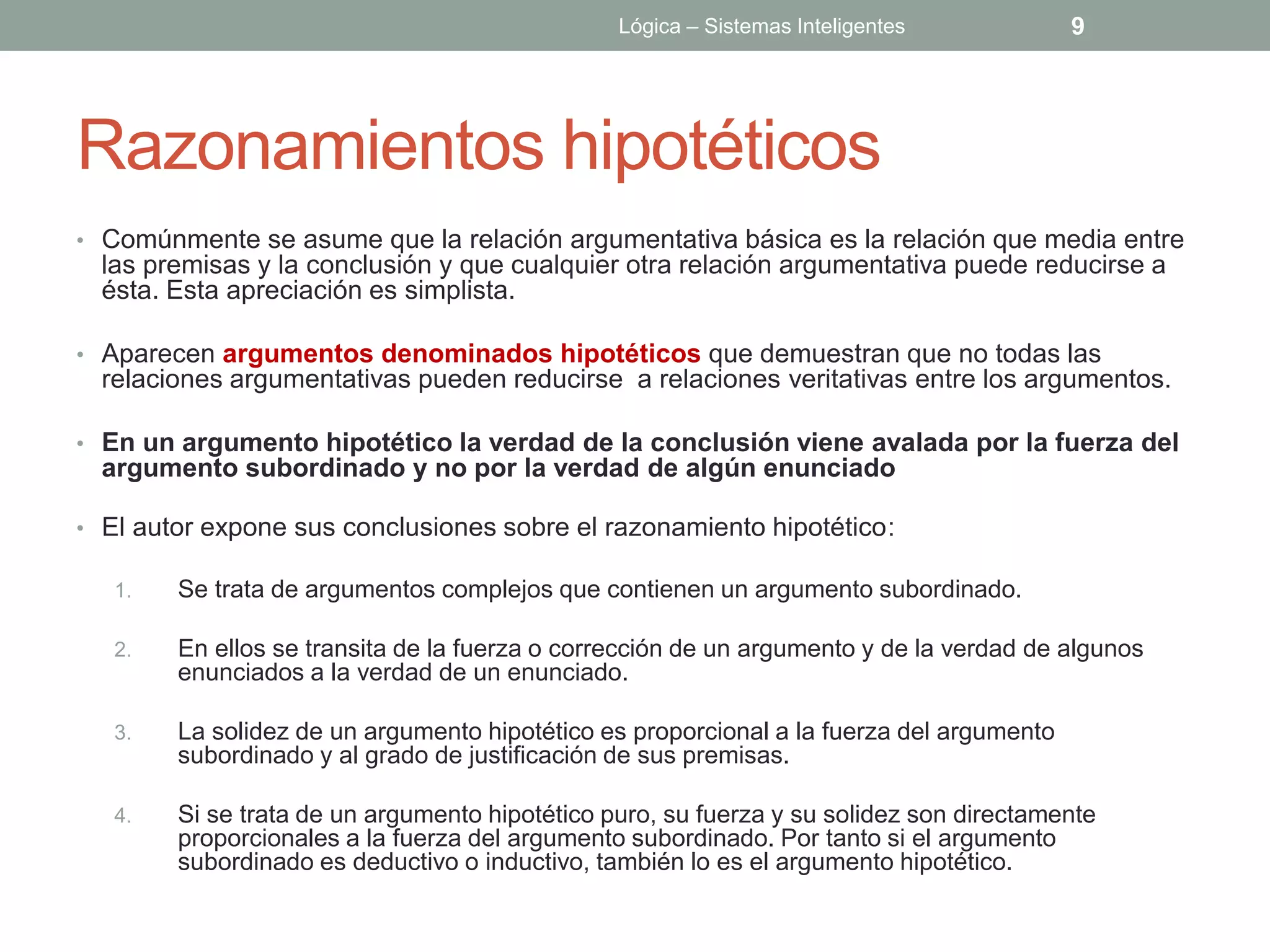 Lógica – Sistemas Inteligentes            9




Razonamientos hipotéticos
• Comúnmente se asume que la relación argumentativa básica es la relación que media entre
  las premisas y la conclusión y que cualquier otra relación argumentativa puede reducirse a
  ésta. Esta apreciación es simplista.

• Aparecen argumentos denominados hipotéticos que demuestran que no todas las
  relaciones argumentativas pueden reducirse a relaciones veritativas entre los argumentos.

• En un argumento hipotético la verdad de la conclusión viene avalada por la fuerza del
  argumento subordinado y no por la verdad de algún enunciado

• El autor expone sus conclusiones sobre el razonamiento hipotético:

   1.   Se trata de argumentos complejos que contienen un argumento subordinado.

   2.   En ellos se transita de la fuerza o corrección de un argumento y de la verdad de algunos
        enunciados a la verdad de un enunciado.

   3.   La solidez de un argumento hipotético es proporcional a la fuerza del argumento
        subordinado y al grado de justificación de sus premisas.

   4.   Si se trata de un argumento hipotético puro, su fuerza y su solidez son directamente
        proporcionales a la fuerza del argumento subordinado. Por tanto si el argumento
        subordinado es deductivo o inductivo, también lo es el argumento hipotético.
 