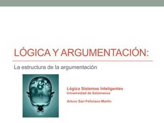 LÓGICA Y ARGUMENTACIÓN:
La estructura de la argumentación


                     Lógica Sistemas Inteligentes
                     Universidad de Salamanca

                     Arturo San Feliciano Martín
 