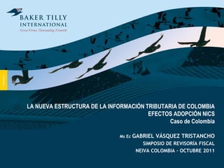 LA NUEVA ESTRUCTURA DE LA INFORMACIÓN TRIBUTARIA DE COLOMBIA
                                       EFECTOS ADOPCIÓN NICS
                                              Caso de Colombia

                              Ms Ec GABRIEL   VÁSQUEZ TRISTANCHO
                                       SIMPOSIO DE REVISORÍA FISCAL
                                    NEIVA COLOMBIA – OCTUBRE 2011
 
