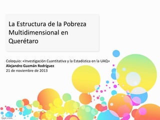 La Estructura de la Pobreza
Multidimensional en
Querétaro
Coloquio: «Investigación Cuantitativa y la Estadística en la UAQ»
Alejandro Guzmán Rodríguez
21 de noviembre de 2013
 