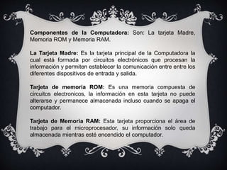 Componentes de la Computadora: Son: La tarjeta Madre,
Memoria ROM y Memoria RAM.
La Tarjeta Madre: Es la tarjeta principal de la Computadora la
cual está formada por circuitos electrónicos que procesan la
información y permiten establecer la comunicación entre entre los
diferentes dispositivos de entrada y salida.
Tarjeta de memoria ROM: Es una memoria compuesta de
circuitos electronicos, la información en esta tarjeta no puede
alterarse y permanece almacenada incluso cuando se apaga el
computador.
Tarjeta de Memoria RAM: Esta tarjeta proporciona el área de
trabajo para el microprocesador, su información solo queda
almacenada mientras esté encendido el computador.
 
