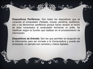 Dispositivos Periféricos: Son todos los dispositivos que se
conectan al computador (Teclado, mouse, pendrive, audífonos,
etc) y se denominan periféricos porque hacen alusión al hecho
de estar conectados al computador formando un anillo. Se
clasifican según la función que realizan en el procesamiento de
información:
Dispositivos de Entrada: Son los que permiten la recepción de
la información para ser enviada a la Computadora y pueda ser
procesada, un ejemplo son camarás y vídeos digitales.
 