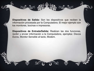 Dispositivos de Salida: Son los dispositivos que reciben la
información procesada por la Computadora. El mejor ejemplo son
los monitores, bocinas e impresoras.
Dispositivos de Entrada/Salida: Realizan las dos funciones,
recibir y enviar información a la Computadora, ejemplos: Discos
Duros, Monitor Sensible al tacto, Modem.
 