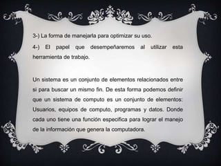 3-) La forma de manejarla para optimizar su uso.
4-) El papel que desempeñaremos al utilizar esta
herramienta de trabajo.
Un sistema es un conjunto de elementos relacionados entre
si para buscar un mismo fin. De esta forma podemos definir
que un sistema de computo es un conjunto de elementos:
Usuarios, equipos de computo, programas y datos. Donde
cada uno tiene una función especifica para lograr el manejo
de la información que genera la computadora.
 