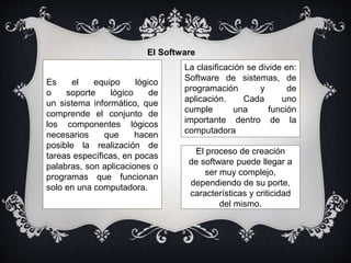 El Software
Es el equipo lógico
o soporte lógico de
un sistema informático, que
comprende el conjunto de
los componentes lógicos
necesarios que hacen
posible la realización de
tareas específicas, en pocas
palabras, son aplicaciones o
programas que funcionan
solo en una computadora.
La clasificación se divide en:
Software de sistemas, de
programación y de
aplicación. Cada uno
cumple una función
importante dentro de la
computadora
El proceso de creación
de software puede llegar a
ser muy complejo,
dependiendo de su porte,
características y criticidad
del mismo.
 