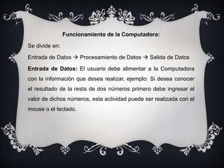 Funcionamiento de la Computadora:
Se divide en:
Entrada de Datos  Procesamiento de Datos  Salida de Datos
Entrada de Datos: El usuario debe alimentar a la Computadora
con la información que desea realizar, ejemplo: Si desea conocer
el resultado de la resta de dos números primero debe ingresar el
valor de dichos números, esta actividad puede ser realizada con el
mouse o el teclado.
 