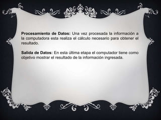 Procesamiento de Datos: Una vez procesada la información a
la computadora esta realiza el cálculo necesario para obtener el
resultado.
Salida de Datos: En esta última etapa el computador tiene como
objetivo mostrar el resultado de la información ingresada.
 
