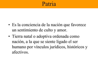 PatriaEs la conciencia de la nación que favorece un sentimiento de culto y amor.Tierra natal o adoptiva ordenada como nación, a la que se siente ligado el ser humano por vínculos jurídicos, históricos y afectivos. 