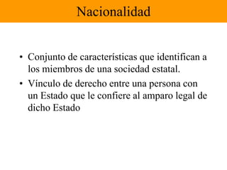 NacionalidadConjunto de características que identifican a los miembros de una sociedad estatal.Vínculo de derecho entre una persona con un Estado que le confiere al amparo legal de dicho Estado