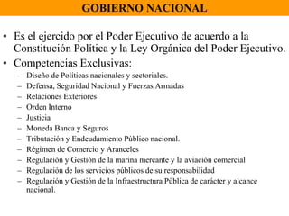 GOBIERNO NACIONALEs el ejercido por el Poder Ejecutivo de acuerdo a la Constitución Política y la Ley Orgánica del Poder Ejecutivo.Competencias Exclusivas:Diseño de Políticas nacionales y sectoriales.Defensa, Seguridad Nacional y Fuerzas ArmadasRelaciones ExterioresOrden InternoJusticiaMoneda Banca y SegurosTributación y Endeudamiento Público nacional.Régimen de Comercio y ArancelesRegulación y Gestión de la marina mercante y la aviación comercialRegulación de los servicios públicos de su responsabilidadRegulación y Gestión de la Infraestructura Pública de carácter y alcance nacional.