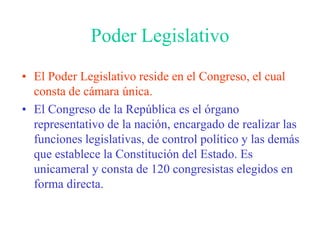 Poder LegislativoEl Poder Legislativo reside en el Congreso, el cual consta de cámara única.El Congreso de la República es el órgano representativo de la nación, encargado de realizar las funciones legislativas, de control político y las demás que establece la Constitución del Estado. Es unicameral y consta de 120 congresistas elegidos en forma directa.