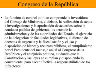 Congreso de la RepúblicaLa función de control político comprende la investidura del Consejo de Ministros, el debate, la realización de actos e investigaciones y la aprobación de acuerdos sobre la conducta política de gobierno, los actos de la administración y de las autoridades del Estado, el ejercicio de la delegación de facultades legislativas, el dictado de decretos de urgencia y la fiscalización y el uso y disposición de bienes y recursos públicos, el cumplimiento por el Presidente del mensaje anual al Congreso de la República y el antejuicio político, cuidando que la Constitución y las leyes se cumplan y disponiendo lo conveniente  para hacer efectiva la responsabilidad de los infractores