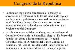 Congreso de la RepúblicaLa función legislativa comprende el debate y la aprobación de reformas de la Constitución, de leyes y resoluciones legislativas, así como de su interpretación, modificación y derogación, de acuerdo con los procedimientos establecidos en la Constitución y el Reglamento del Congreso.Las funciones especiales del Congreso, es designar al Contralor General de la República, elegir al Defensor del Pueblo, así como a los miembros del Tribunal Constitucional, al Directorio del Banco Central de Reserva y ratificar al Presidente del Banco Central de Reserva y a la Superintendecia de Banca y Seguros.